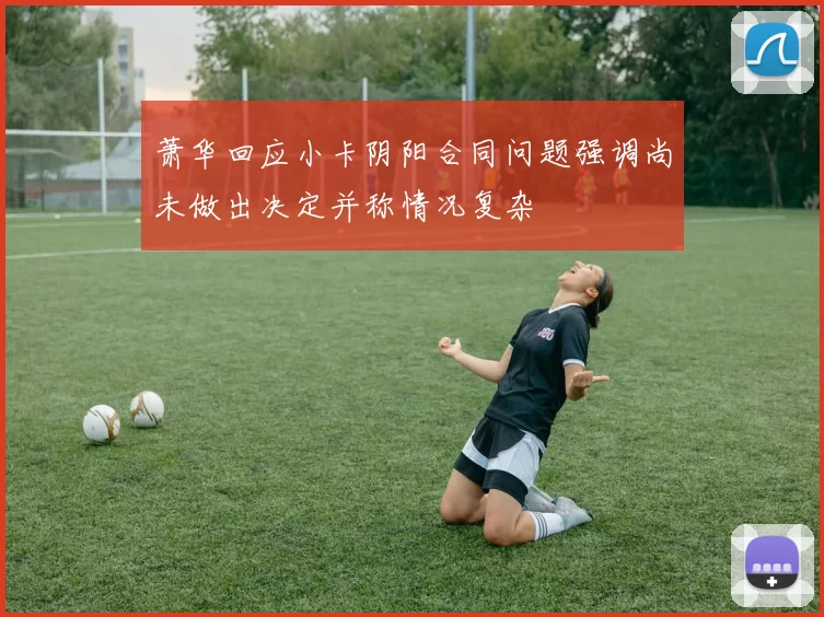 萧华回应小卡阴阳合同问题强调尚未做出决定并称情况复杂
