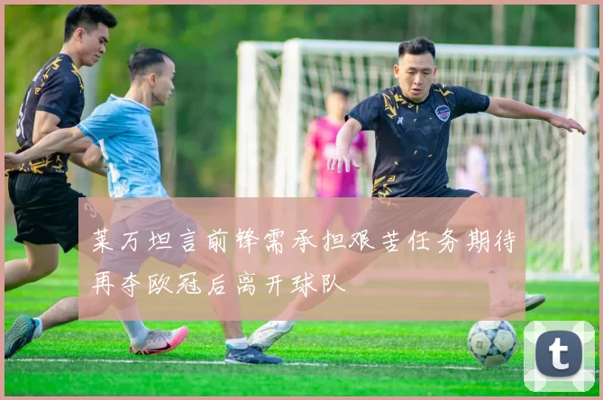 莱万坦言前锋需承担艰苦任务期待再夺欧冠后离开球队