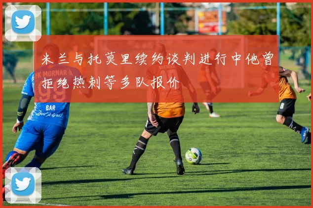 米兰与托莫里续约谈判进行中他曾拒绝热刺等多队报价