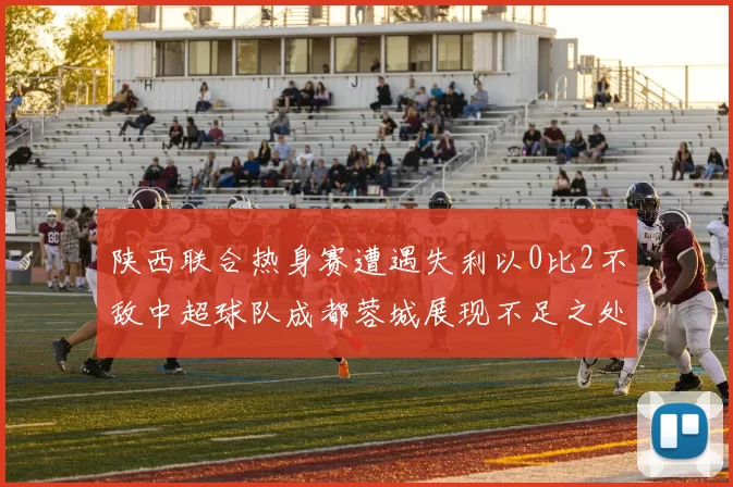 陕西联合热身赛遭遇失利以0比2不敌中超球队成都蓉城展现不足之处