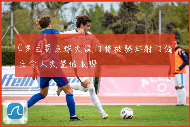 C罗主罚点球失误门将被骗却射门偏出令人失望的表现