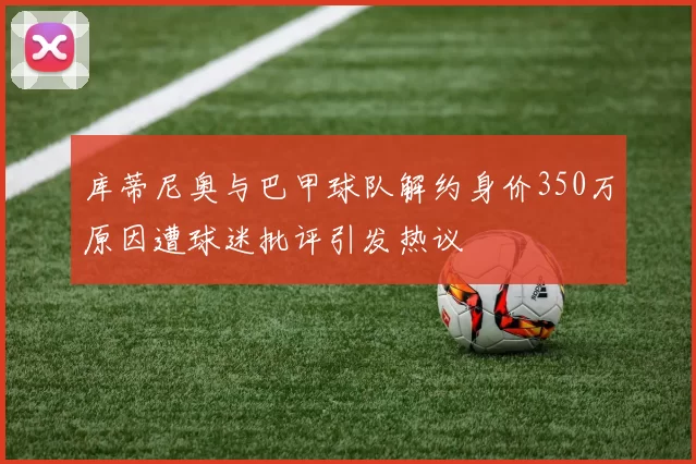 库蒂尼奥与巴甲球队解约身价350万原因遭球迷批评引发热议