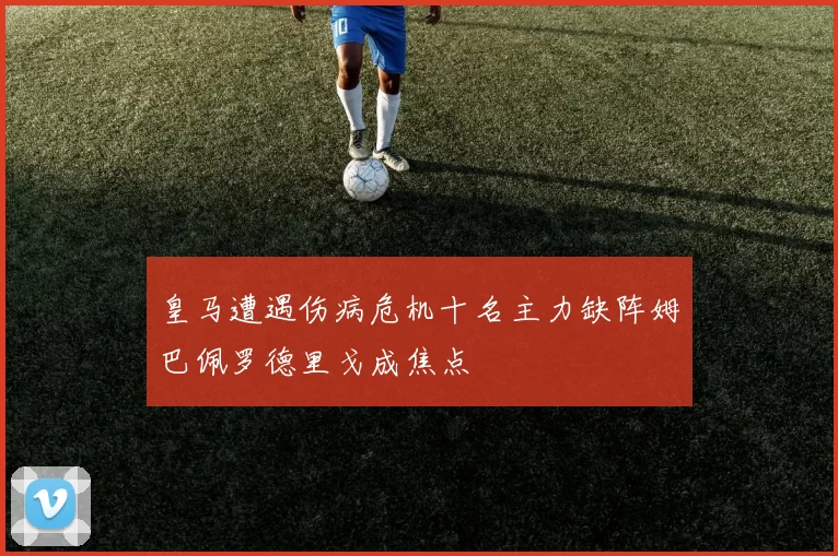 皇马遭遇伤病危机十名主力缺阵姆巴佩罗德里戈成焦点