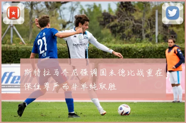 斯特拉马乔尼强调国米德比战重在保住尊严而非单纯取胜
