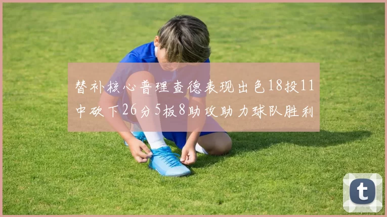 替补核心普理查德表现出色18投11中砍下26分5板8助攻助力球队胜利