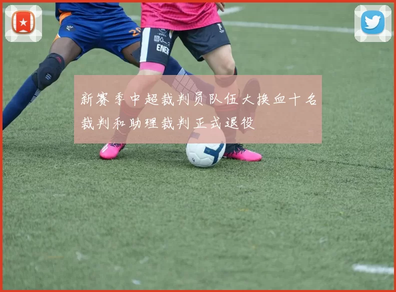 新赛季中超裁判员队伍大换血十名裁判和助理裁判正式退役