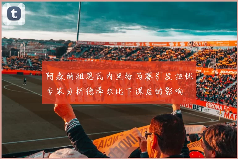 阿森纳租恩瓦内里给马赛引发担忧专家分析德泽尔比下课后的影响