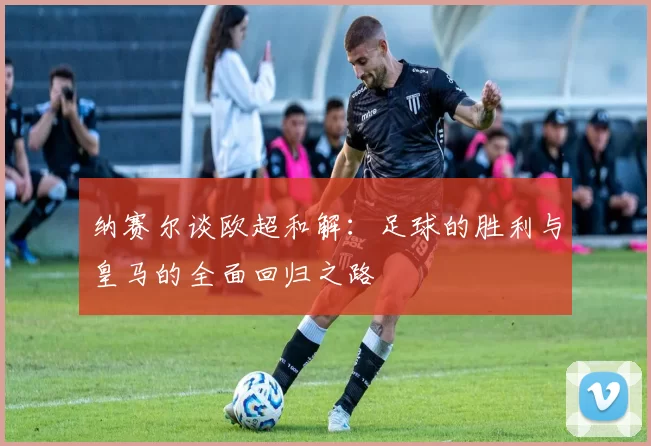纳赛尔谈欧超和解：足球的胜利与皇马的全面回归之路