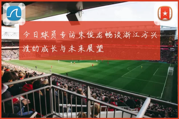 今日球员专访朱俊龙畅谈浙江方兴渡的成长与未来展望