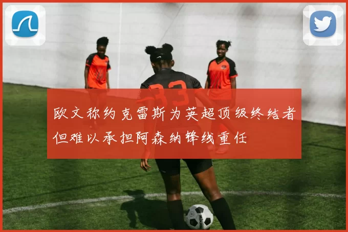 欧文称约克雷斯为英超顶级终结者但难以承担阿森纳锋线重任