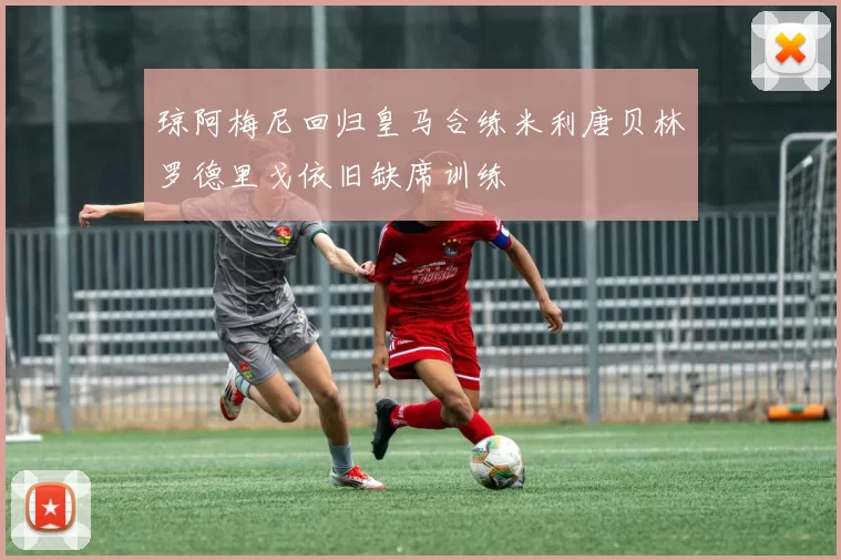 琼阿梅尼回归皇马合练米利唐贝林罗德里戈依旧缺席训练