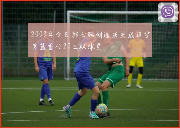 2003年今日郭士强创造历史成辽宁男篮首位20三双球员