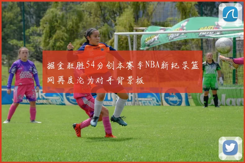 掘金狂胜54分创本赛季NBA新纪录篮网再度沦为对手背景板