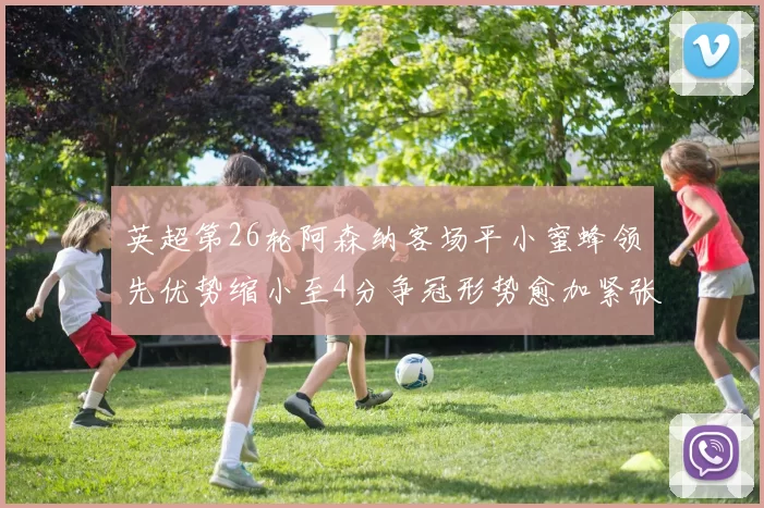 英超第26轮阿森纳客场平小蜜蜂领先优势缩小至4分争冠形势愈加紧张