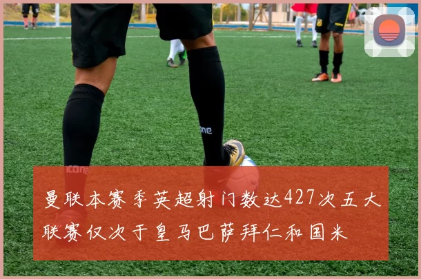 曼联本赛季英超射门数达427次五大联赛仅次于皇马巴萨拜仁和国米