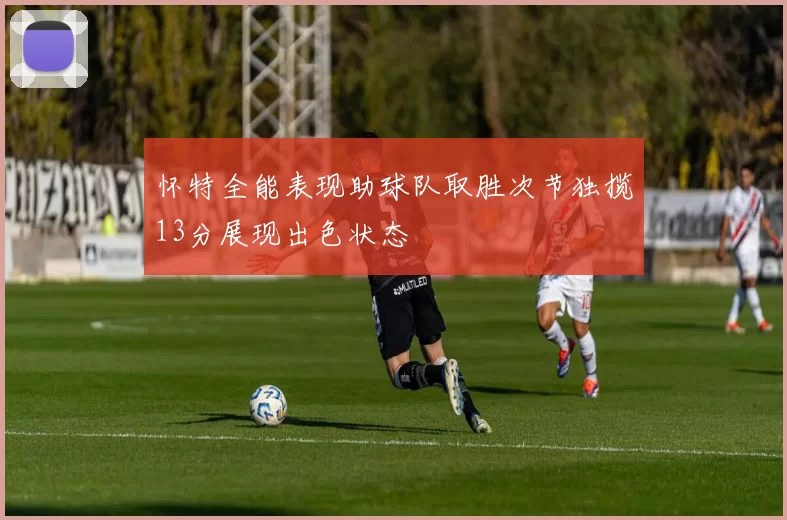 怀特全能表现助球队取胜次节独揽13分展现出色状态